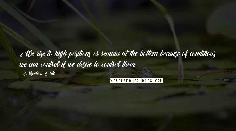 Napoleon Hill Quotes: We rise to high positions or remain at the bottom because of conditions we can control if we desire to control them.