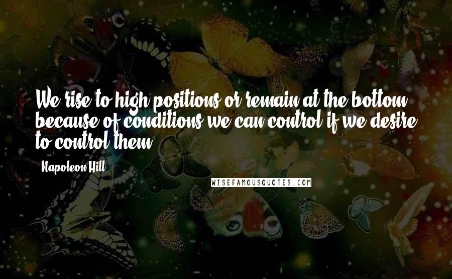 Napoleon Hill Quotes: We rise to high positions or remain at the bottom because of conditions we can control if we desire to control them.