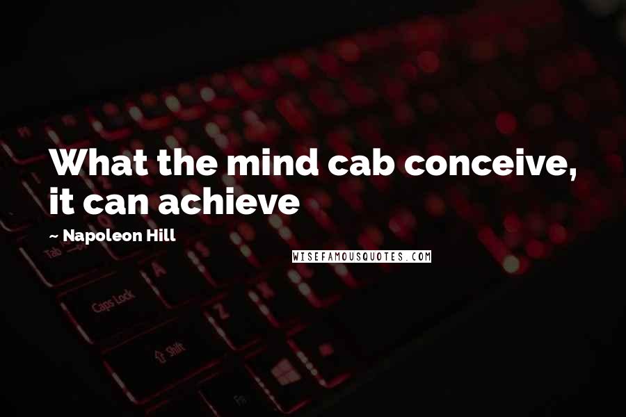 Napoleon Hill Quotes: What the mind cab conceive, it can achieve