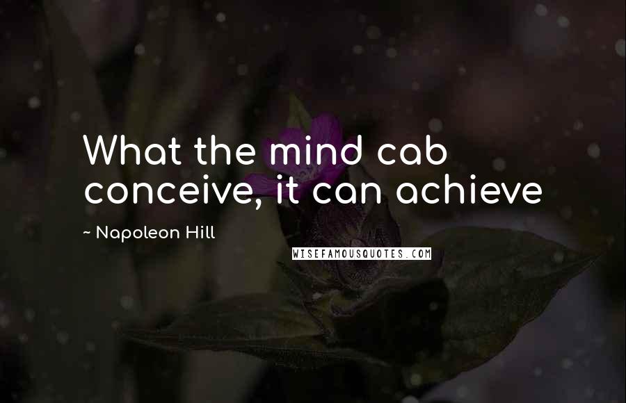 Napoleon Hill Quotes: What the mind cab conceive, it can achieve