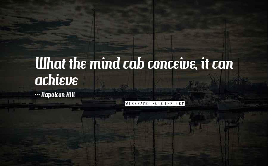Napoleon Hill Quotes: What the mind cab conceive, it can achieve