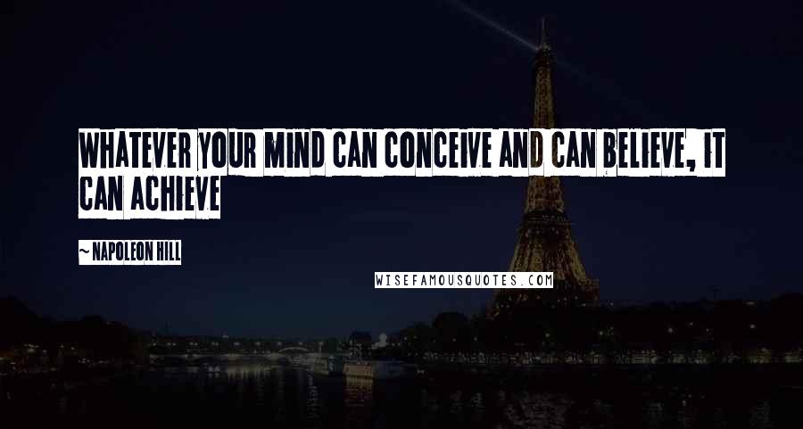 Napoleon Hill Quotes: Whatever your mind can conceive and can believe, it can achieve