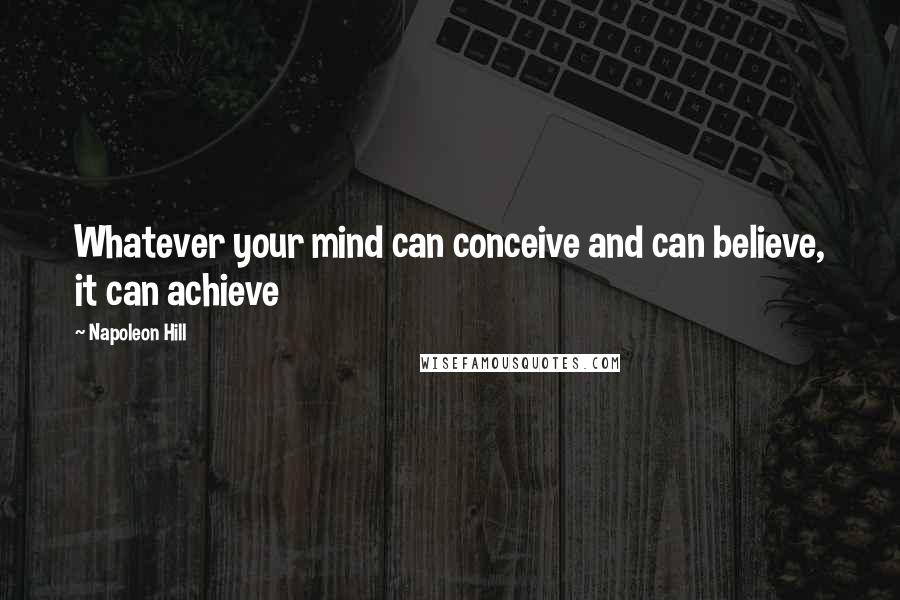 Napoleon Hill Quotes: Whatever your mind can conceive and can believe, it can achieve