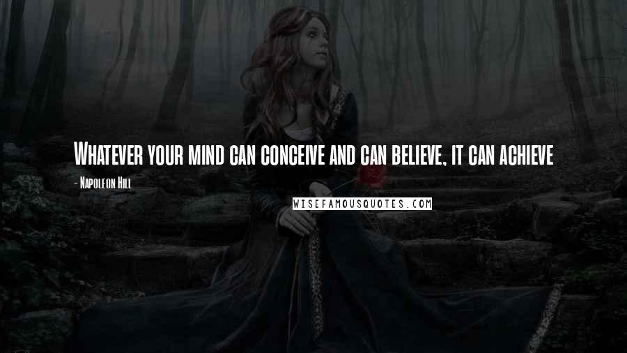 Napoleon Hill Quotes: Whatever your mind can conceive and can believe, it can achieve