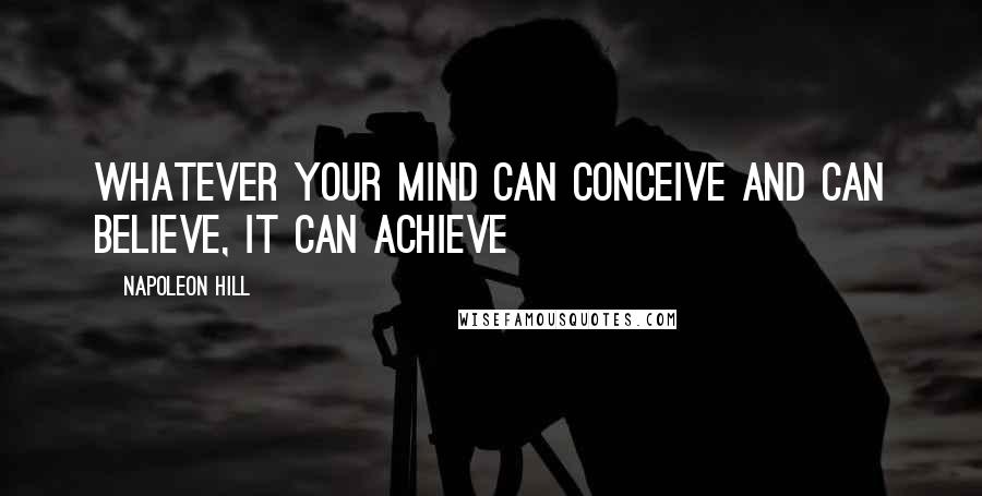 Napoleon Hill Quotes: Whatever your mind can conceive and can believe, it can achieve