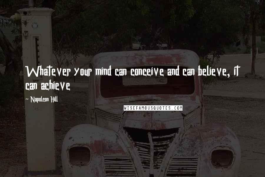 Napoleon Hill Quotes: Whatever your mind can conceive and can believe, it can achieve