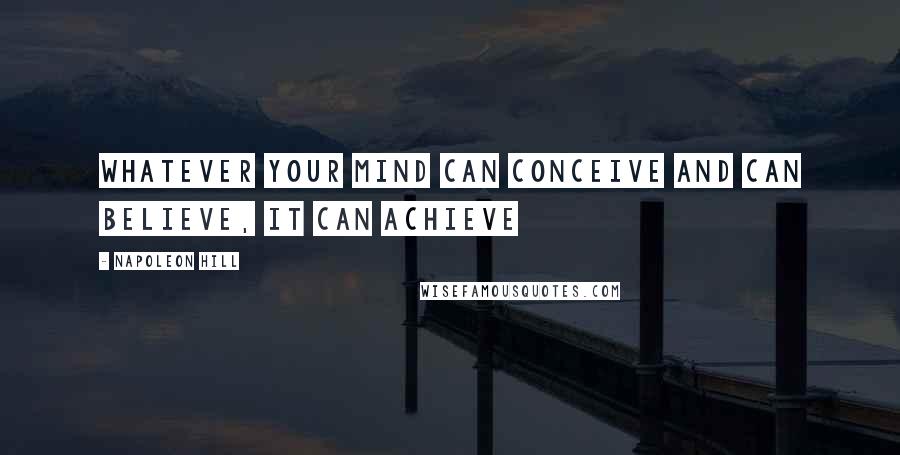 Napoleon Hill Quotes: Whatever your mind can conceive and can believe, it can achieve