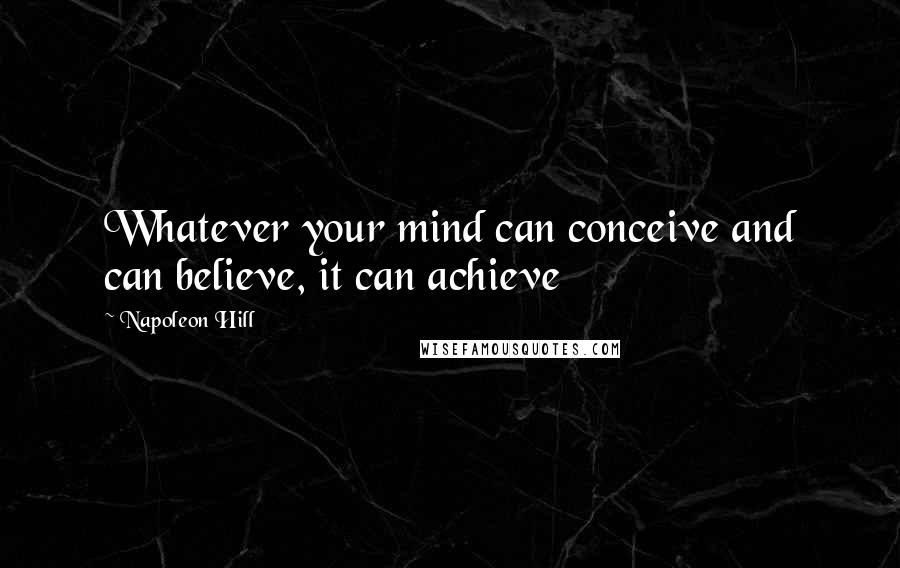 Napoleon Hill Quotes: Whatever your mind can conceive and can believe, it can achieve