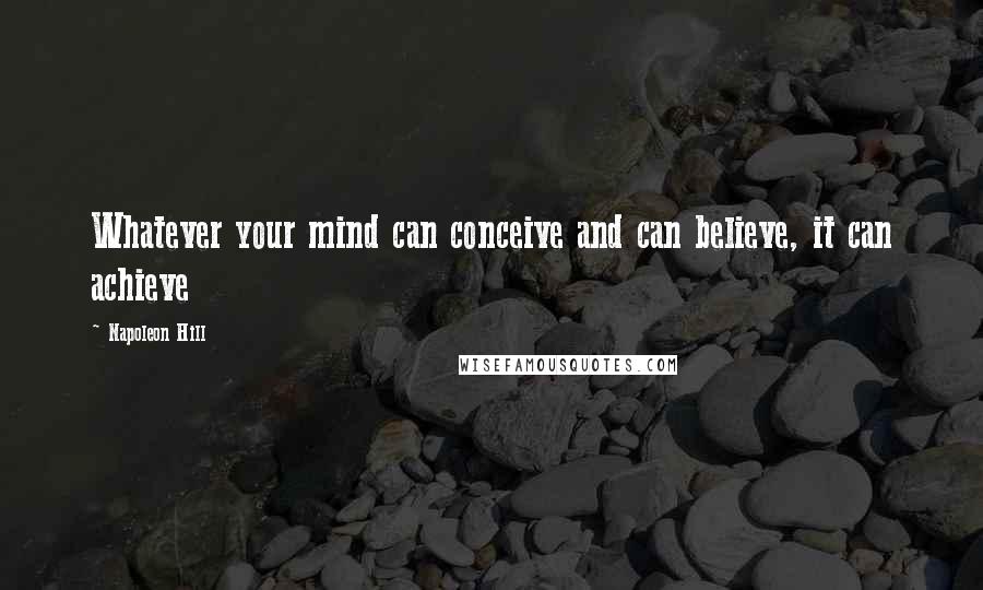 Napoleon Hill Quotes: Whatever your mind can conceive and can believe, it can achieve