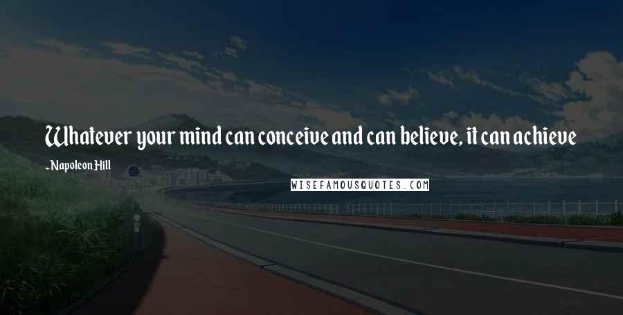 Napoleon Hill Quotes: Whatever your mind can conceive and can believe, it can achieve