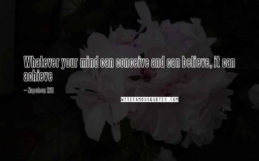 Napoleon Hill Quotes: Whatever your mind can conceive and can believe, it can achieve