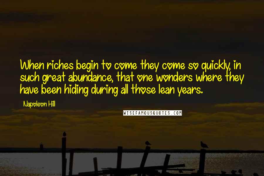 Napoleon Hill Quotes: When riches begin to come they come so quickly, in such great abundance, that one wonders where they have been hiding during all those lean years.