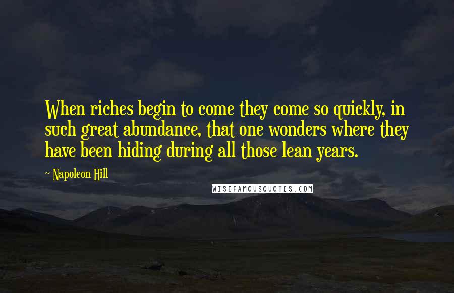 Napoleon Hill Quotes: When riches begin to come they come so quickly, in such great abundance, that one wonders where they have been hiding during all those lean years.