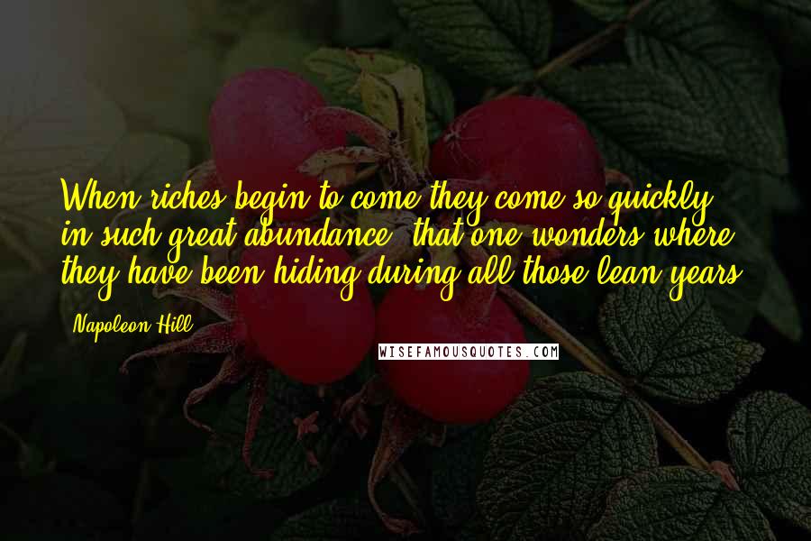 Napoleon Hill Quotes: When riches begin to come they come so quickly, in such great abundance, that one wonders where they have been hiding during all those lean years.