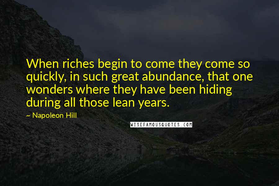 Napoleon Hill Quotes: When riches begin to come they come so quickly, in such great abundance, that one wonders where they have been hiding during all those lean years.