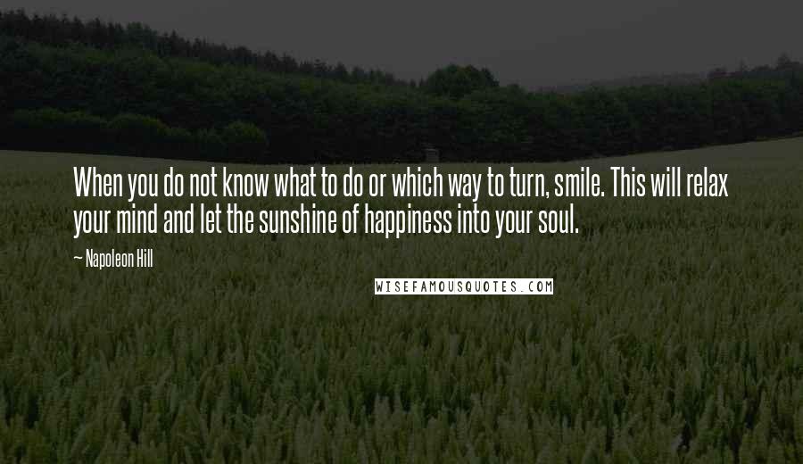 Napoleon Hill Quotes: When you do not know what to do or which way to turn, smile. This will relax your mind and let the sunshine of happiness into your soul.