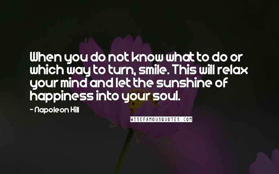 Napoleon Hill Quotes: When you do not know what to do or which way to turn, smile. This will relax your mind and let the sunshine of happiness into your soul.