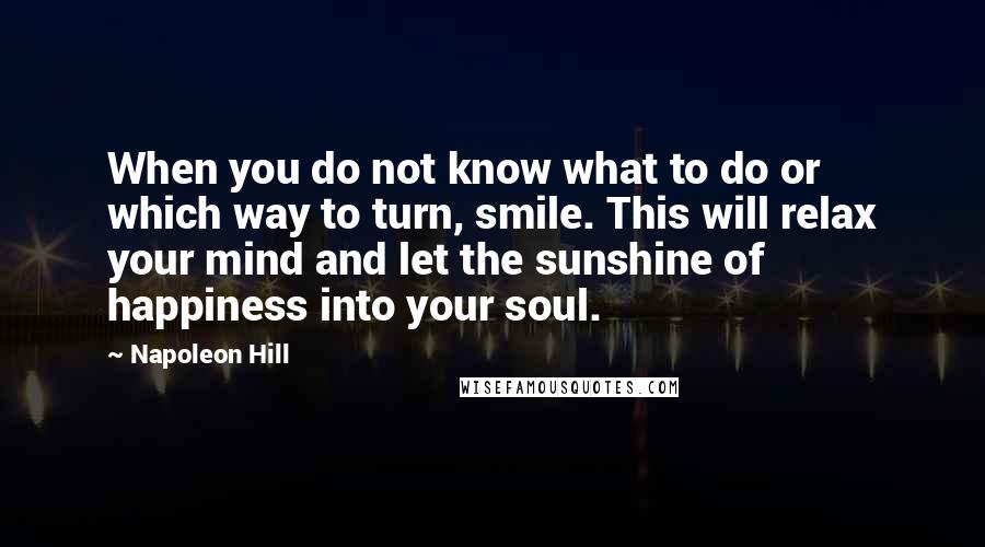 Napoleon Hill Quotes: When you do not know what to do or which way to turn, smile. This will relax your mind and let the sunshine of happiness into your soul.