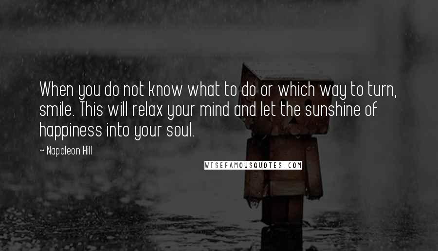 Napoleon Hill Quotes: When you do not know what to do or which way to turn, smile. This will relax your mind and let the sunshine of happiness into your soul.