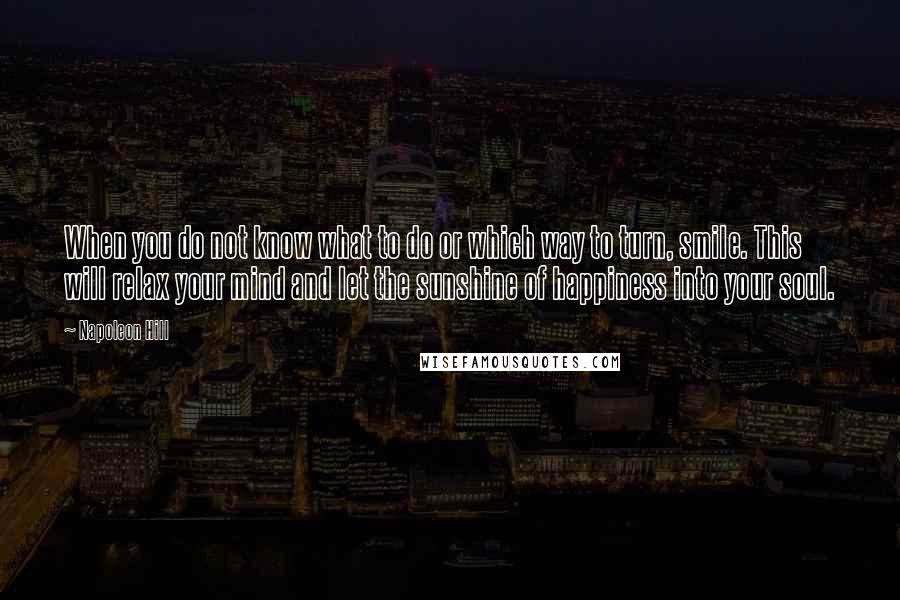 Napoleon Hill Quotes: When you do not know what to do or which way to turn, smile. This will relax your mind and let the sunshine of happiness into your soul.