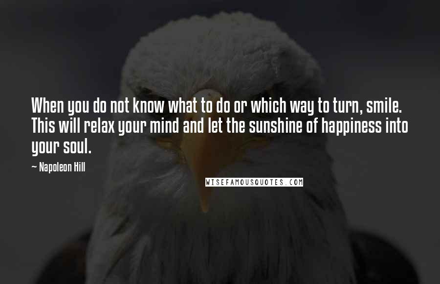 Napoleon Hill Quotes: When you do not know what to do or which way to turn, smile. This will relax your mind and let the sunshine of happiness into your soul.