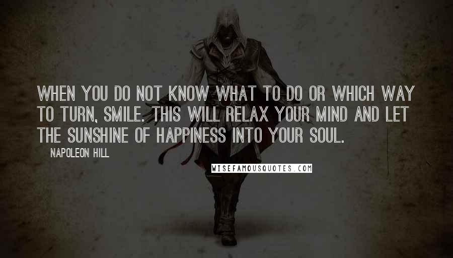 Napoleon Hill Quotes: When you do not know what to do or which way to turn, smile. This will relax your mind and let the sunshine of happiness into your soul.