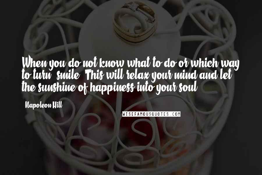 Napoleon Hill Quotes: When you do not know what to do or which way to turn, smile. This will relax your mind and let the sunshine of happiness into your soul.