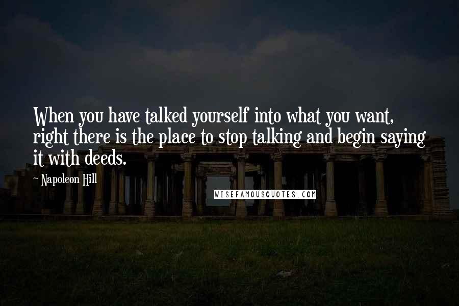 Napoleon Hill Quotes: When you have talked yourself into what you want, right there is the place to stop talking and begin saying it with deeds.