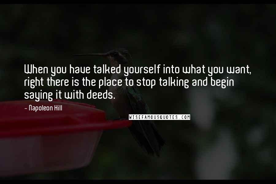 Napoleon Hill Quotes: When you have talked yourself into what you want, right there is the place to stop talking and begin saying it with deeds.