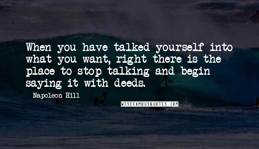 Napoleon Hill Quotes: When you have talked yourself into what you want, right there is the place to stop talking and begin saying it with deeds.