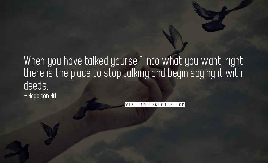 Napoleon Hill Quotes: When you have talked yourself into what you want, right there is the place to stop talking and begin saying it with deeds.