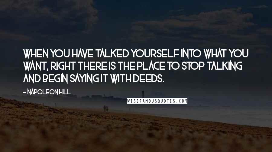 Napoleon Hill Quotes: When you have talked yourself into what you want, right there is the place to stop talking and begin saying it with deeds.