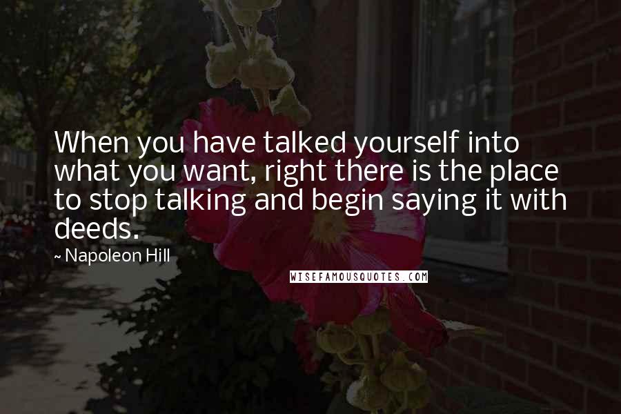 Napoleon Hill Quotes: When you have talked yourself into what you want, right there is the place to stop talking and begin saying it with deeds.