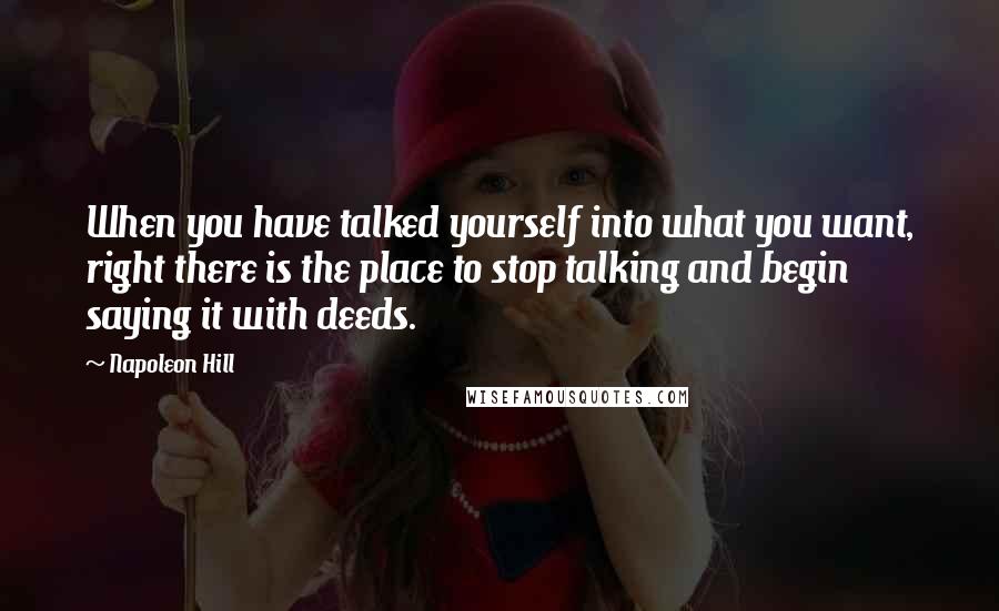 Napoleon Hill Quotes: When you have talked yourself into what you want, right there is the place to stop talking and begin saying it with deeds.