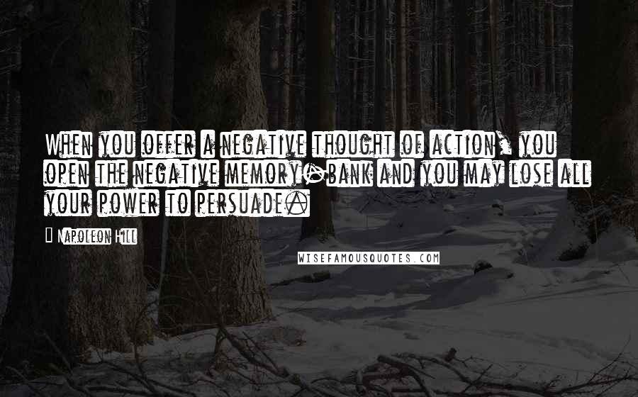 Napoleon Hill Quotes: When you offer a negative thought of action, you open the negative memory-bank and you may lose all your power to persuade.