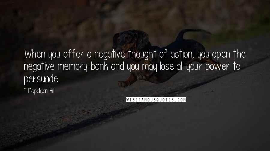 Napoleon Hill Quotes: When you offer a negative thought of action, you open the negative memory-bank and you may lose all your power to persuade.