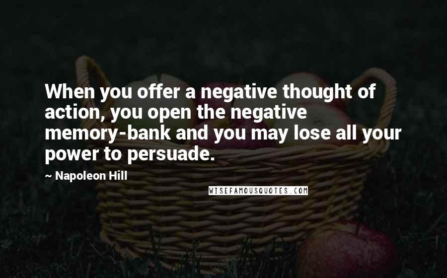 Napoleon Hill Quotes: When you offer a negative thought of action, you open the negative memory-bank and you may lose all your power to persuade.