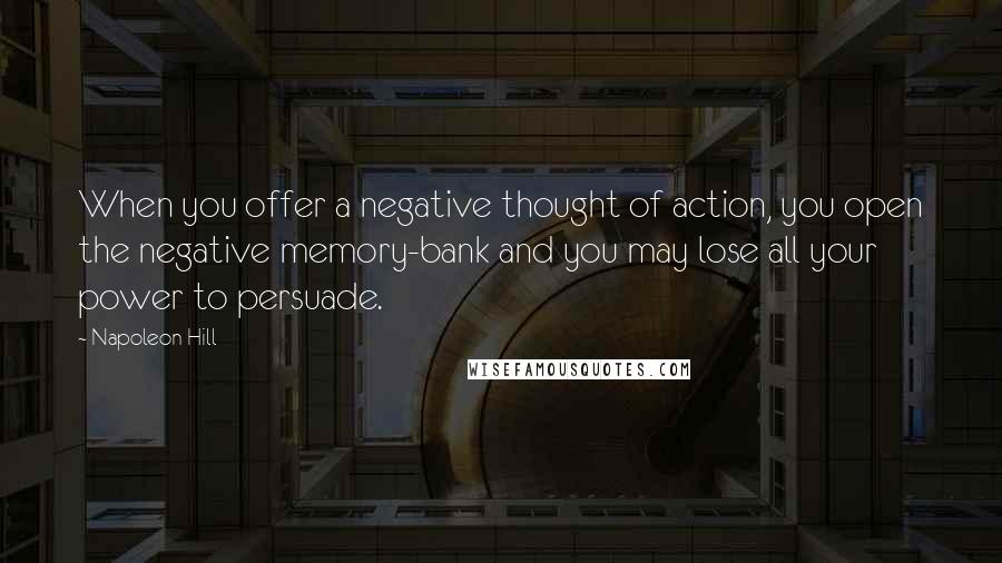 Napoleon Hill Quotes: When you offer a negative thought of action, you open the negative memory-bank and you may lose all your power to persuade.