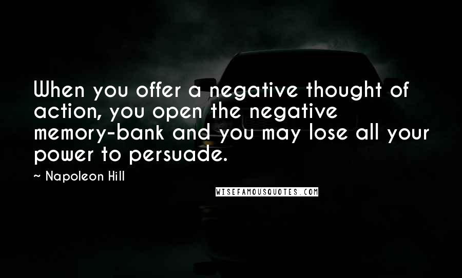 Napoleon Hill Quotes: When you offer a negative thought of action, you open the negative memory-bank and you may lose all your power to persuade.