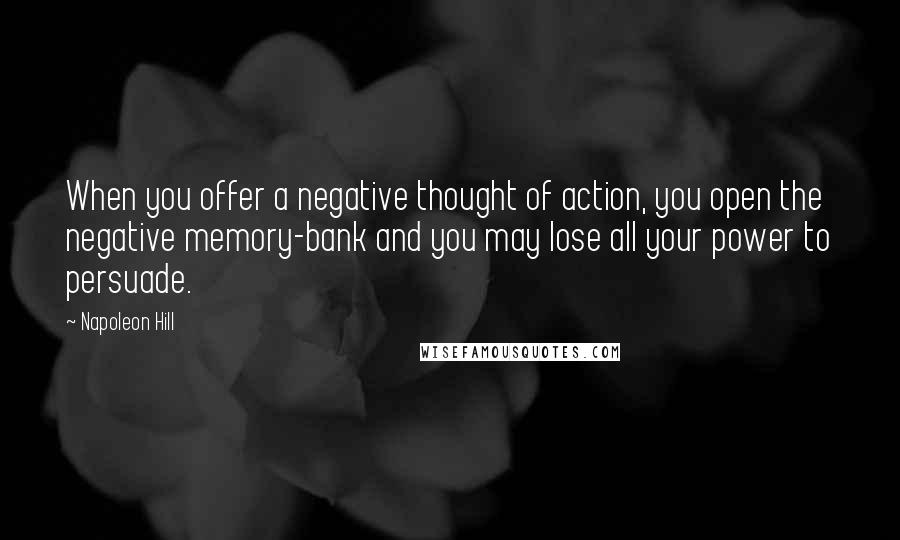 Napoleon Hill Quotes: When you offer a negative thought of action, you open the negative memory-bank and you may lose all your power to persuade.