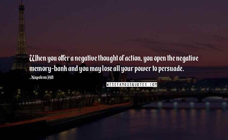 Napoleon Hill Quotes: When you offer a negative thought of action, you open the negative memory-bank and you may lose all your power to persuade.