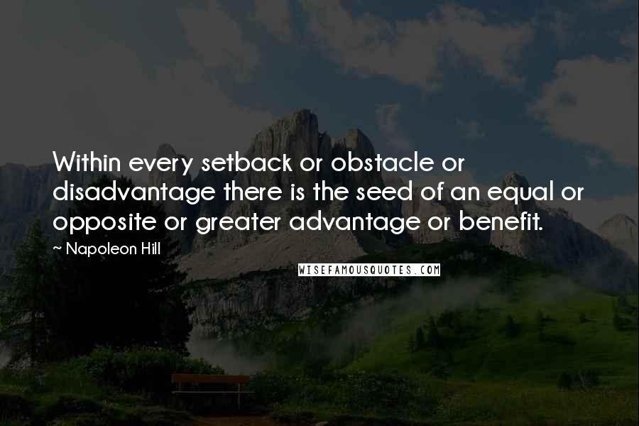 Napoleon Hill Quotes: Within every setback or obstacle or disadvantage there is the seed of an equal or opposite or greater advantage or benefit.