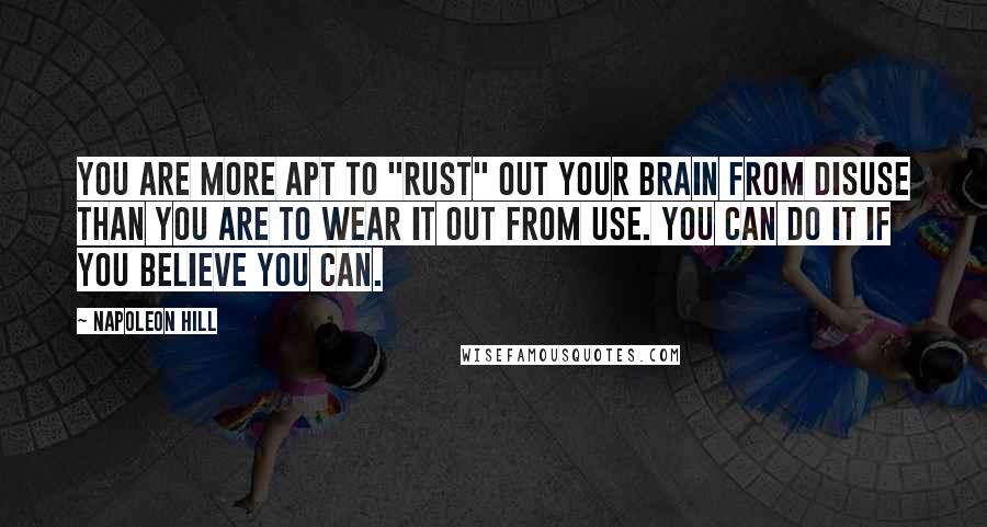 Napoleon Hill Quotes: You are more apt to "rust" out your brain from disuse than you are to wear it out from use. You can do it if you believe you can.