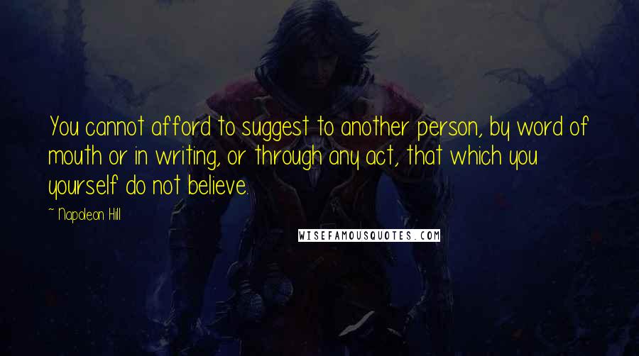 Napoleon Hill Quotes: You cannot afford to suggest to another person, by word of mouth or in writing, or through any act, that which you yourself do not believe.