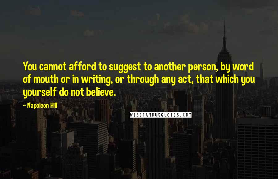 Napoleon Hill Quotes: You cannot afford to suggest to another person, by word of mouth or in writing, or through any act, that which you yourself do not believe.