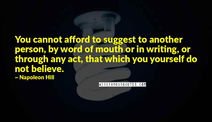 Napoleon Hill Quotes: You cannot afford to suggest to another person, by word of mouth or in writing, or through any act, that which you yourself do not believe.