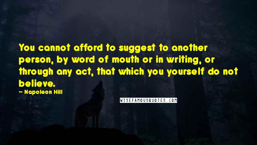 Napoleon Hill Quotes: You cannot afford to suggest to another person, by word of mouth or in writing, or through any act, that which you yourself do not believe.