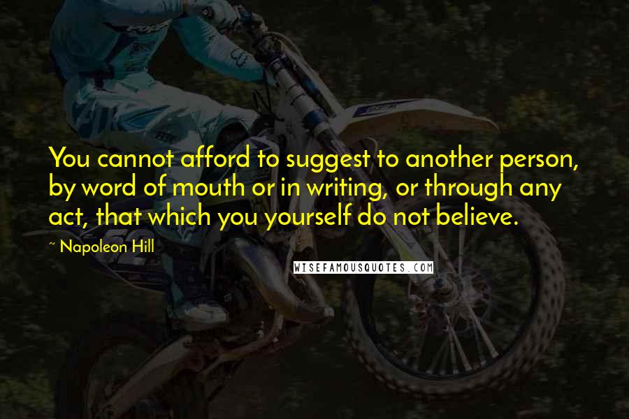 Napoleon Hill Quotes: You cannot afford to suggest to another person, by word of mouth or in writing, or through any act, that which you yourself do not believe.