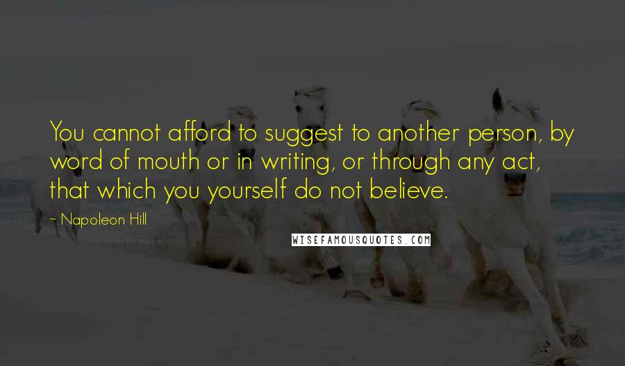 Napoleon Hill Quotes: You cannot afford to suggest to another person, by word of mouth or in writing, or through any act, that which you yourself do not believe.