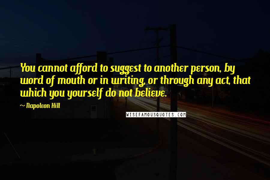 Napoleon Hill Quotes: You cannot afford to suggest to another person, by word of mouth or in writing, or through any act, that which you yourself do not believe.